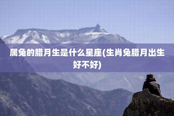 属兔的腊月生是什么星座(生肖兔腊月出生好不好)