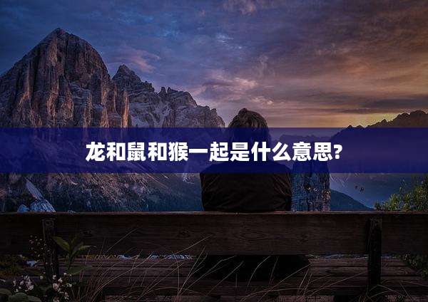龙和鼠和猴一起是什么意思?