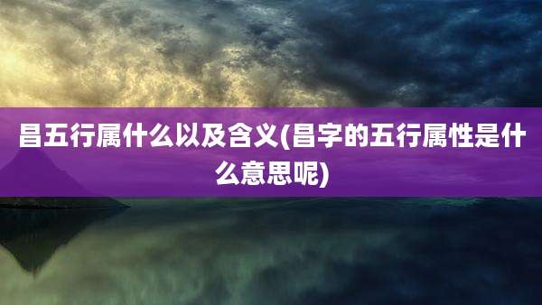 昌五行属什么以及含义(昌字的五行属性是什么意思呢)