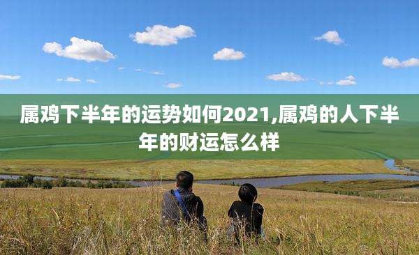 属鸡下半年的运势如何2021,属鸡的人下半年的财运怎么样