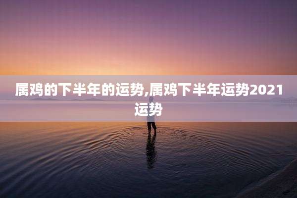 属鸡的下半年的运势,属鸡下半年运势2021运势