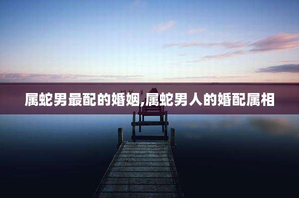 属蛇男最配的婚姻,属蛇男人的婚配属相