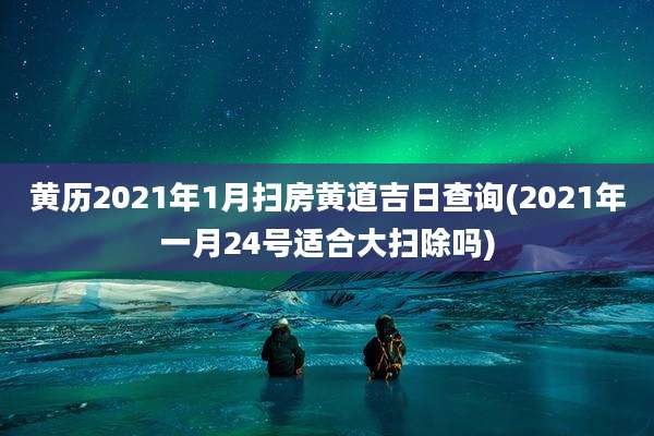 黄历2021年1月扫房黄道吉日查询(2021年一月24号适合大扫除吗)