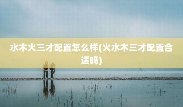 水木火三才配置怎么样(火水木三才配置合适吗)