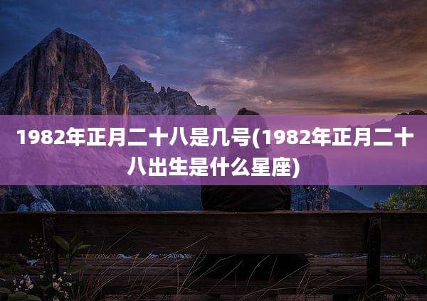 1982年正月二十八是几号(1982年正月二十八出生是什么星座)