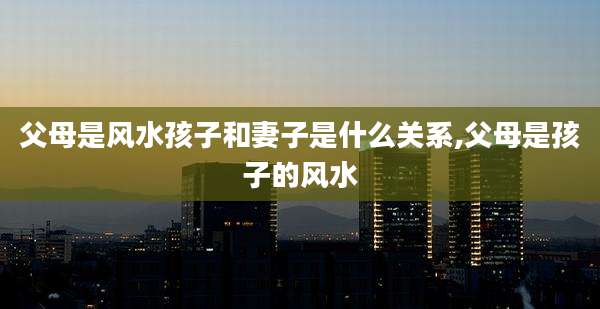 父母是风水孩子和妻子是什么关系,父母是孩子的风水