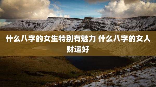 什么八字的女生特别有魅力 什么八字的女人财运好