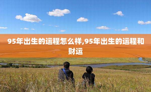 95年出生的运程怎么样,95年出生的运程和财运