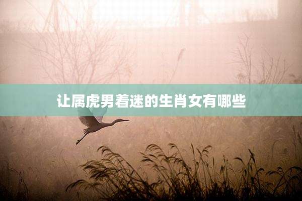 让属虎男着迷的生肖女有哪些