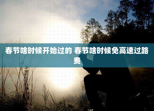 春节啥时候开始过的 春节啥时候免高速过路费
