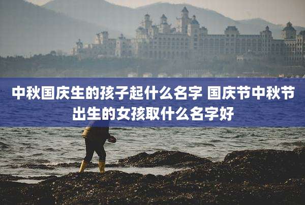 中秋国庆生的孩子起什么名字 国庆节中秋节出生的女孩取什么名字好