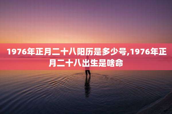 1976年正月二十八阳历是多少号,1976年正月二十八出生是啥命