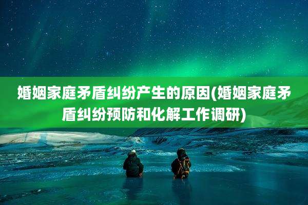 婚姻家庭矛盾纠纷产生的原因(婚姻家庭矛盾纠纷预防和化解工作调研)