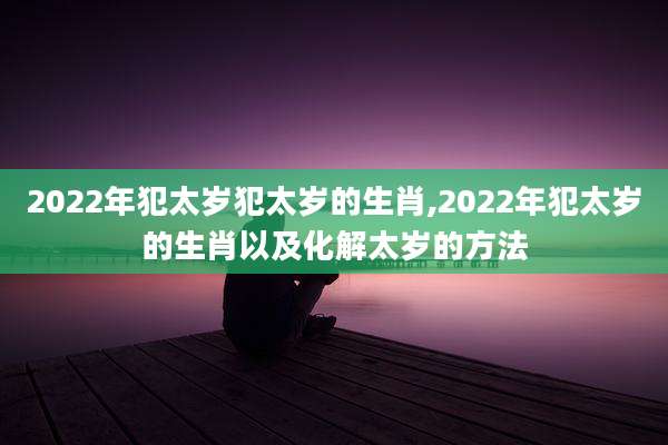 2022年犯太岁犯太岁的生肖,2022年犯太岁的生肖以及化解太岁的方法