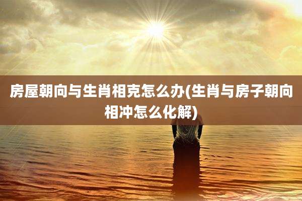 房屋朝向与生肖相克怎么办(生肖与房子朝向相冲怎么化解)