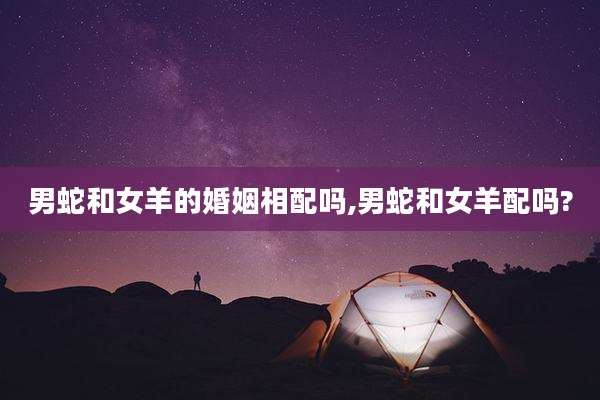 男蛇和女羊的婚姻相配吗,男蛇和女羊配吗?