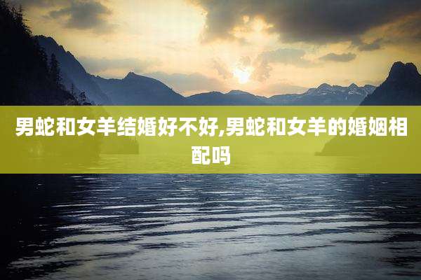 男蛇和女羊结婚好不好,男蛇和女羊的婚姻相配吗