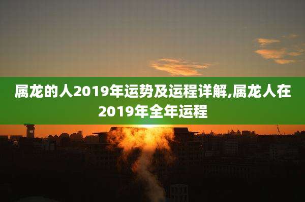 属龙的人2019年运势及运程详解,属龙人在2019年全年运程