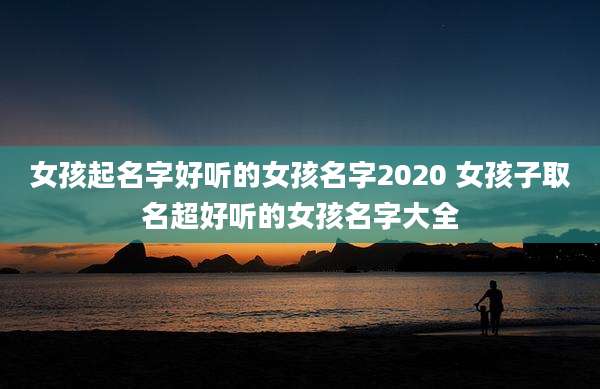 女孩起名字好听的女孩名字2020 女孩子取名超好听的女孩名字大全