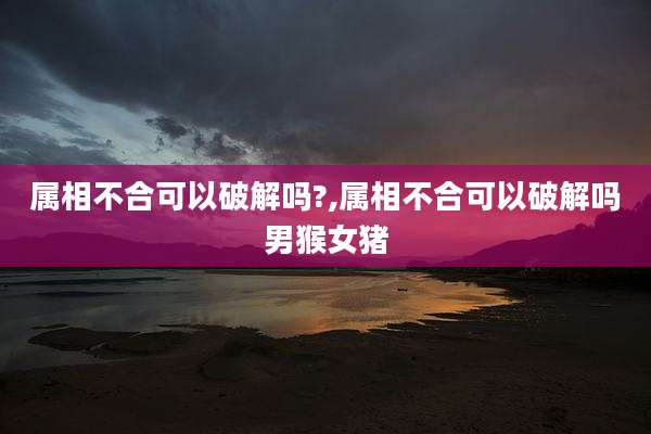 属相不合可以破解吗?,属相不合可以破解吗男猴女猪