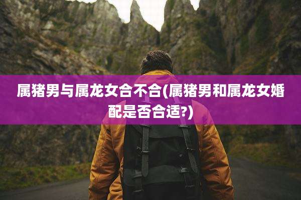 属猪男与属龙女合不合(属猪男和属龙女婚配是否合适?)