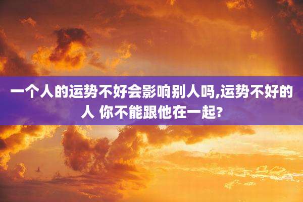 一个人的运势不好会影响别人吗,运势不好的人 你不能跟他在一起?