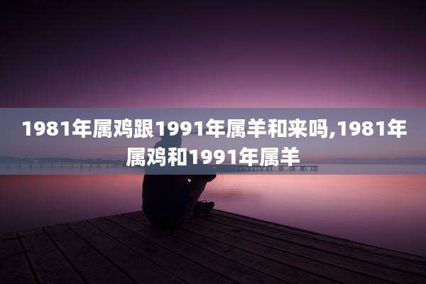 1981年属鸡跟1991年属羊和来吗,1981年属鸡和1991年属羊