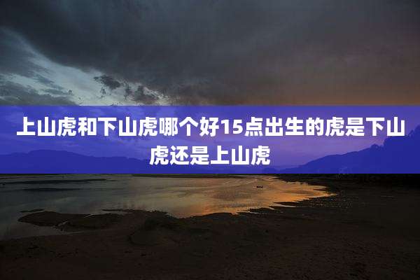 上山虎和下山虎哪个好15点出生的虎是下山虎还是上山虎