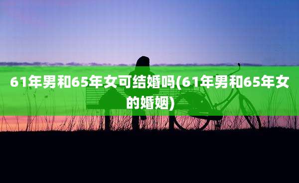 61年男和65年女可结婚吗(61年男和65年女的婚姻)
