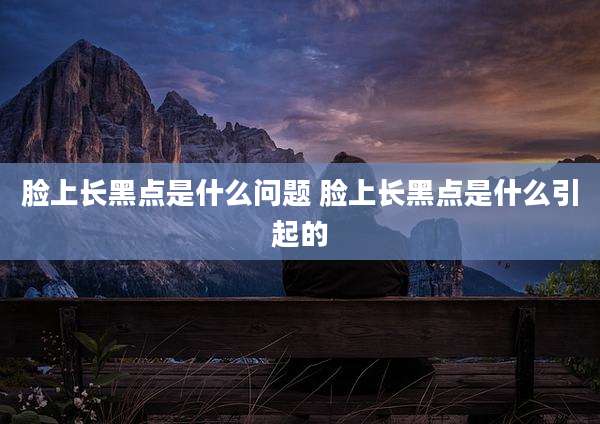脸上长黑点是什么问题 脸上长黑点是什么引起的