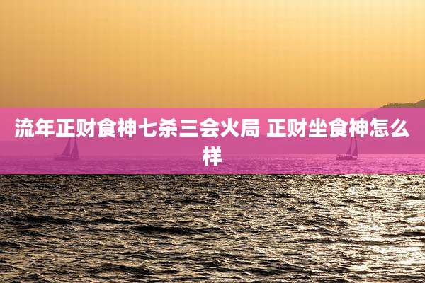 流年正财食神七杀三会火局 正财坐食神怎么样
