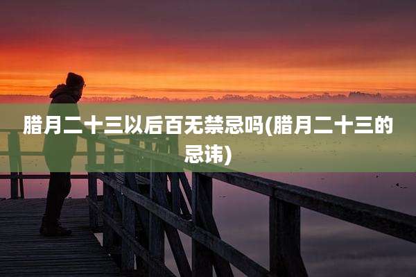 腊月二十三以后百无禁忌吗(腊月二十三的忌讳)