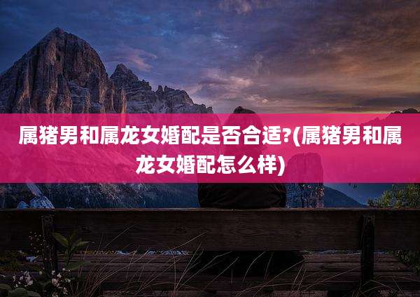 属猪男和属龙女婚配是否合适?(属猪男和属龙女婚配怎么样)