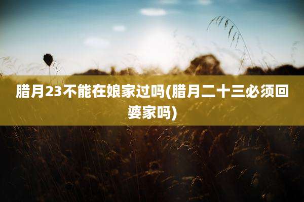 腊月23不能在娘家过吗(腊月二十三必须回婆家吗)