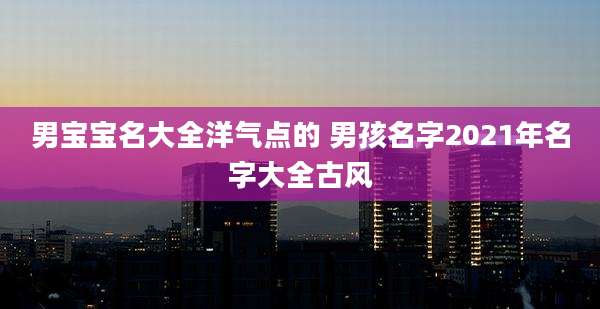 男宝宝名大全洋气点的 男孩名字2021年名字大全古风
