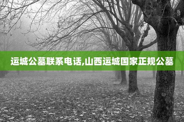 运城公墓联系电话,山西运城国家正规公墓