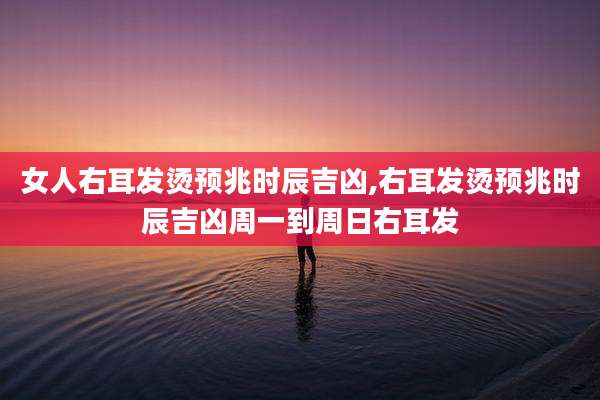 女人右耳发烫预兆时辰吉凶,右耳发烫预兆时辰吉凶周一到周日右耳发