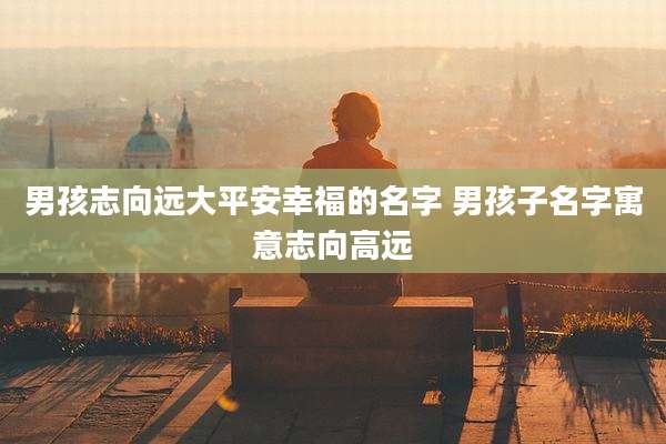 男孩志向远大平安幸福的名字 男孩子名字寓意志向高远
