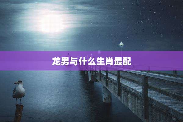 龙男与什么生肖最配