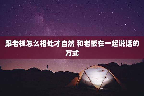 跟老板怎么相处才自然 和老板在一起说话的方式