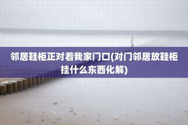 邻居鞋柜正对着我家门口(对门邻居放鞋柜挂什么东西化解)