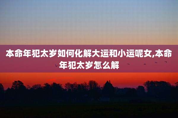 本命年犯太岁如何化解大运和小运呢女,本命年犯太岁怎么解