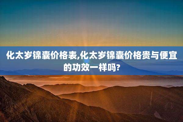 化太岁锦囊价格表,化太岁锦囊价格贵与便宜的功效一样吗?