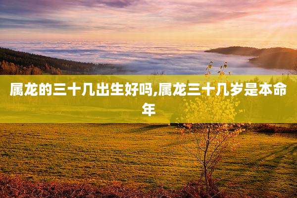 属龙的三十几出生好吗,属龙三十几岁是本命年