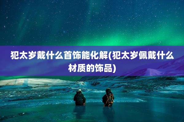 犯太岁戴什么首饰能化解(犯太岁佩戴什么材质的饰品)
