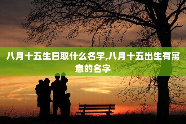 八月十五生日取什么名字,八月十五出生有寓意的名字