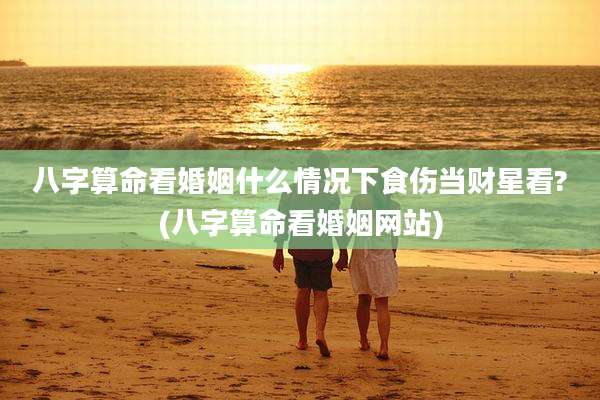 八字算命看婚姻什么情况下食伤当财星看?(八字算命看婚姻网站)