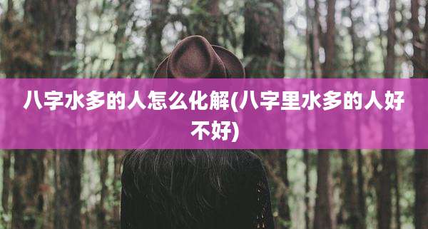 八字水多的人怎么化解(八字里水多的人好不好)