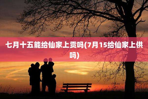 七月十五能给仙家上贡吗(7月15给仙家上供吗)