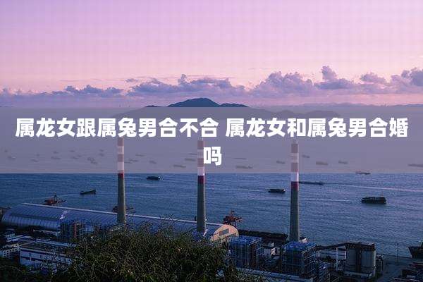 属龙女跟属兔男合不合 属龙女和属兔男合婚吗